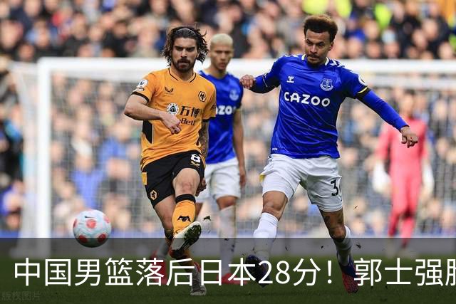 中国男篮落后日本28分！郭士强脸色铁青+低头无奈，陷入绝境